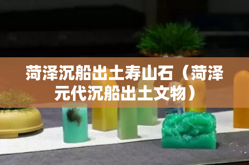 菏澤沉船出土壽山石（菏澤元代沉船出土文物）