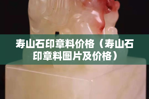 壽山石印章料價格（壽山石印章料圖片及價格）