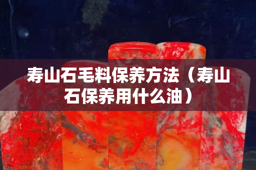 壽山石毛料保養方法（壽山石保養用什么油）