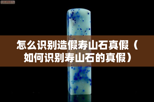 怎么識別造假壽山石真假（如何識別壽山石的真假）
