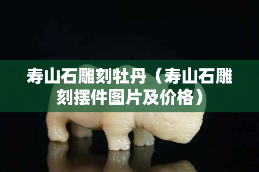 壽山石雕刻牡丹（壽山石雕刻擺件圖片及價格）