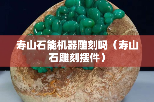 壽山石能機器雕刻嗎（壽山石雕刻擺件）