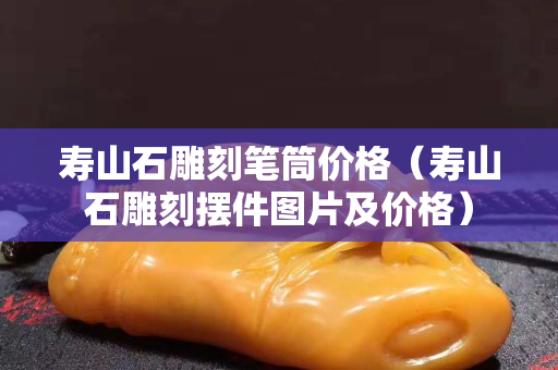壽山石雕刻筆筒價格（壽山石雕刻擺件圖片及價格）