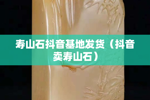 壽山石抖音基地發貨（抖音賣壽山石）