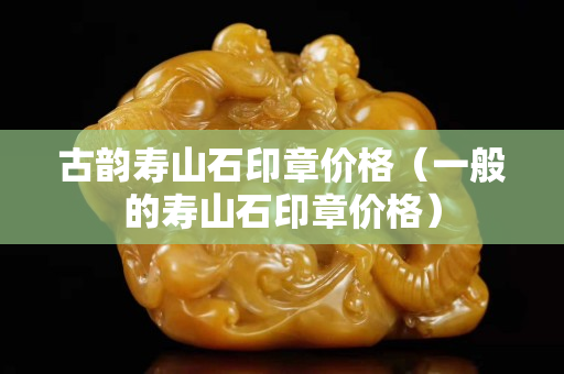 古韻壽山石印章價格（一般的壽山石印章價格）
