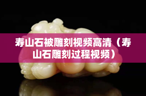 壽山石被雕刻視頻高清（壽山石雕刻過程視頻）