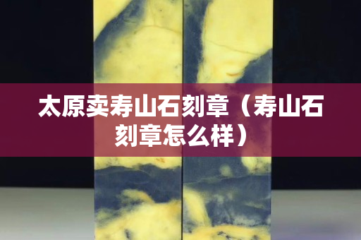 太原賣(mài)壽山石刻章（壽山石刻章怎么樣）