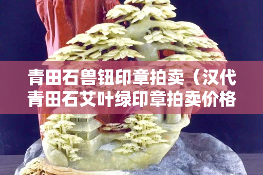 青田石獸鈕印章拍賣（漢代青田石艾葉綠印章拍賣價格圖片）