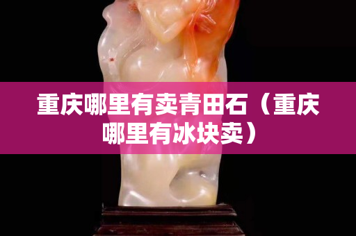 重慶哪里有賣青田石（重慶哪里有冰塊賣）