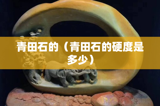 青田石的（青田石的硬度是多少）