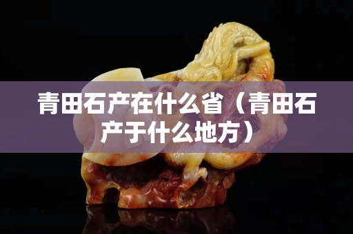青田石產(chǎn)在什么?。ㄇ嗵锸a(chǎn)于什么地方）