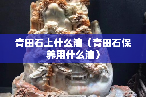 青田石上什么油（青田石保養(yǎng)用什么油）