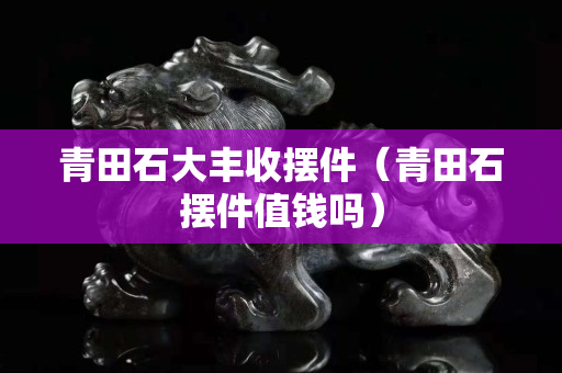 青田石大豐收擺件（青田石擺件值錢嗎）