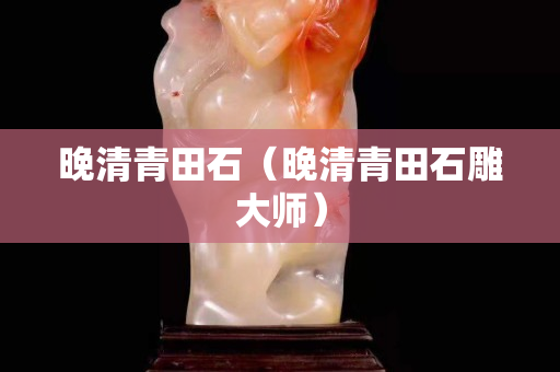 晚清青田石（晚清青田石雕大師）