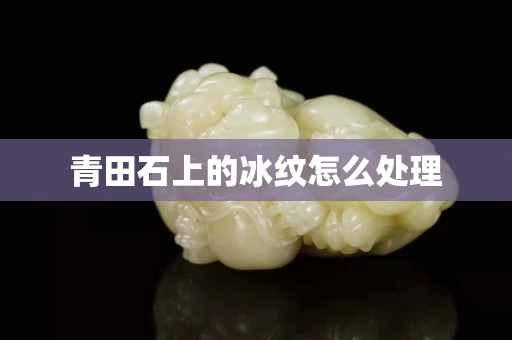 青田石上的冰紋怎么處理