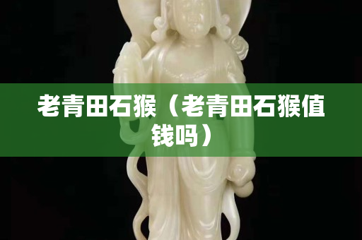 老青田石猴（老青田石猴值錢嗎）