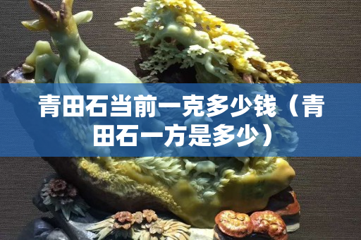 青田石當(dāng)前一克多少錢（青田石一方是多少）