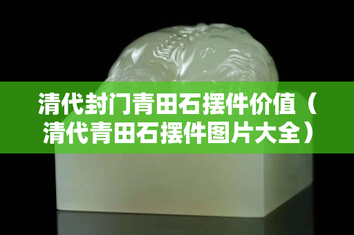 清代封門青田石擺件價(jià)值（清代青田石擺件圖片大全）