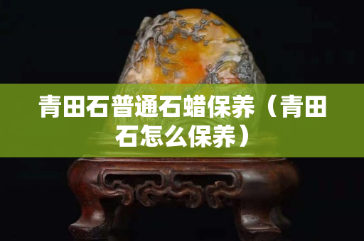 青田石普通石蠟保養（青田石怎么保養）