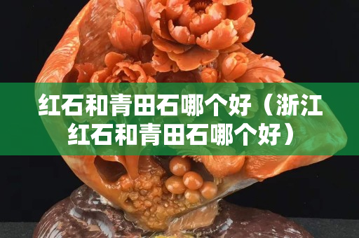 紅石和青田石哪個好（浙江紅石和青田石哪個好）