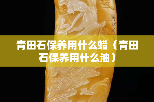 青田石保養用什么蠟（青田石保養用什么油）