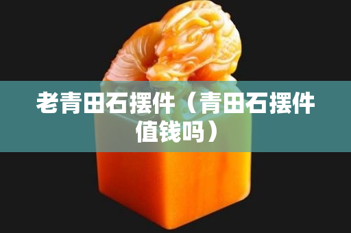 老青田石擺件（青田石擺件值錢嗎）