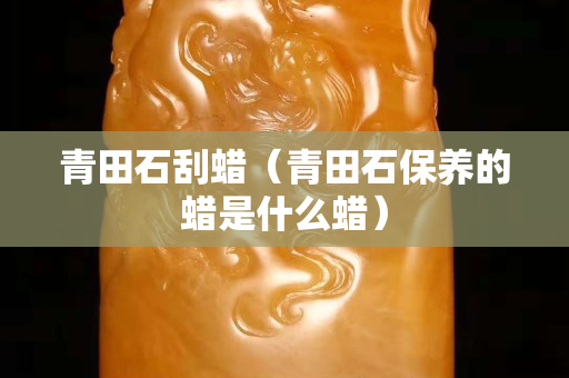 青田石刮蠟（青田石保養(yǎng)的蠟是什么蠟）