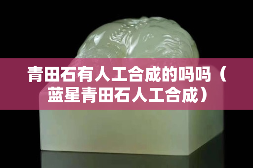 青田石有人工合成的嗎嗎（藍星青田石人工合成）