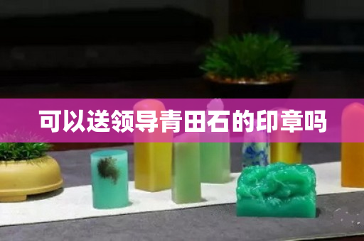 可以送領導青田石的印章嗎