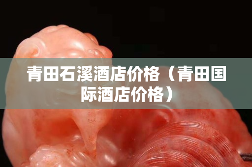 青田石溪酒店價(jià)格（青田國(guó)際酒店價(jià)格）
