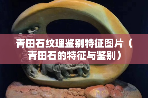 青田石紋理鑒別特征圖片（青田石的特征與鑒別）