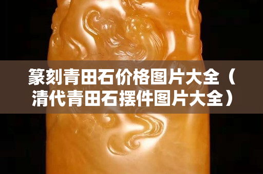 篆刻青田石價格圖片大全（清代青田石擺件圖片大全）