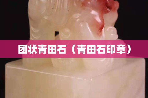 團(tuán)狀青田石（青田石印章）