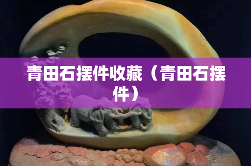 青田石擺件收藏（青田石擺件）