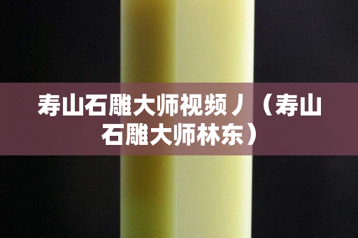 壽山石雕大師視頻丿（壽山石雕大師林東）