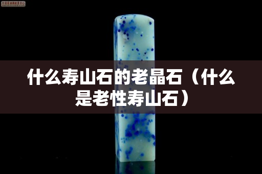 什么壽山石的老晶石（什么是老性壽山石）