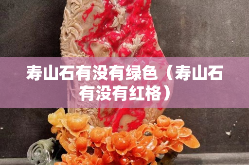 壽山石有沒有綠色（壽山石有沒有紅格）
