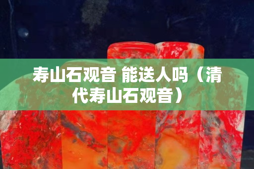 壽山石觀音 能送人嗎（清代壽山石觀音）