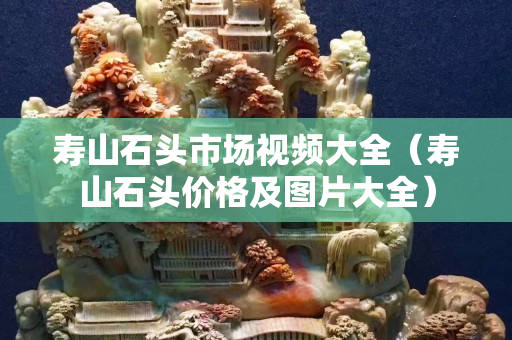 壽山石頭市場視頻大全（壽山石頭價格及圖片大全）