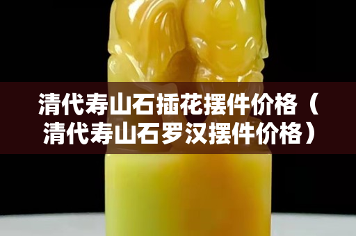 清代壽山石插花擺件價格（清代壽山石羅漢擺件價格）