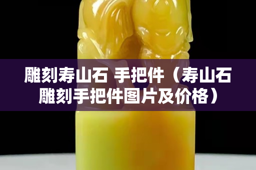 雕刻壽山石 手把件（壽山石雕刻手把件圖片及價格）