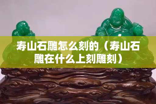 壽山石雕怎么刻的（壽山石雕在什么上刻雕刻）