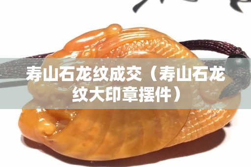 壽山石龍紋成交（壽山石龍紋大印章擺件）