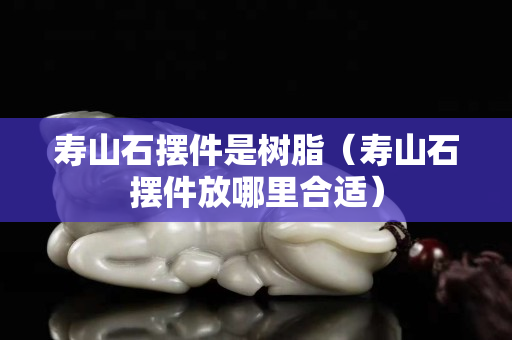 壽山石擺件是樹脂（壽山石擺件放哪里合適）