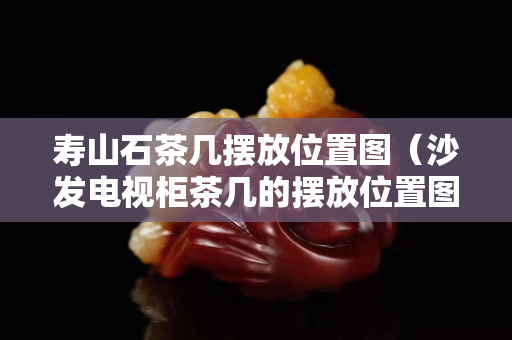 壽山石茶幾擺放位置圖（沙發電視柜茶幾的擺放位置圖）