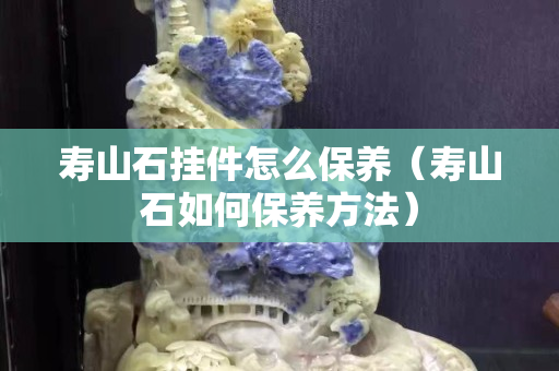 壽山石掛件怎么保養（壽山石如何保養方法）