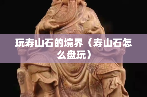 玩壽山石的境界（壽山石怎么盤玩）