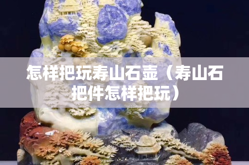 怎樣把玩壽山石壺（壽山石把件怎樣把玩）
