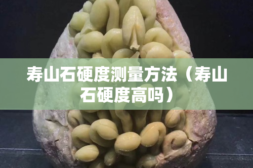 壽山石硬度測量方法（壽山石硬度高嗎）