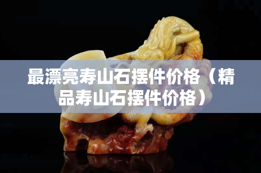 最漂亮壽山石擺件價格（精品壽山石擺件價格）